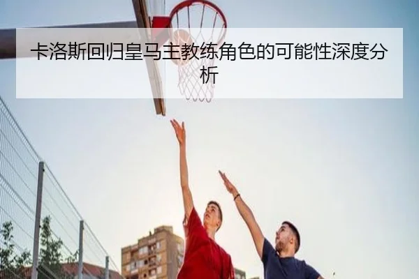 卡洛斯回归皇马主教练角色的可能性深度分析