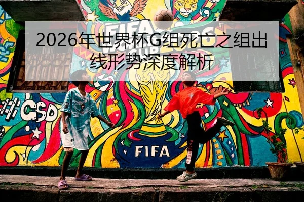 2026年世界杯G组死亡之组出线形势深度解析
